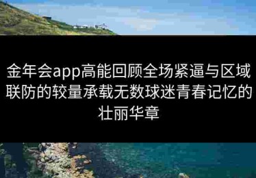 金年会app高能回顾全场紧逼与区域联防的较量承载无数球迷青春记忆的壮丽华章