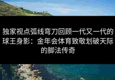独家视点弧线弯刀回顾一代又一代的球王身影：金年会体育致敬划破天际的脚法传奇