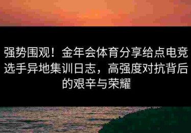 强势围观！金年会体育分享给点电竞选手异地集训日志，高强度对抗背后的艰辛与荣耀
