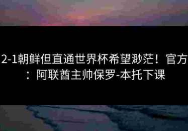 2-1朝鲜但直通世界杯希望渺茫！官方：阿联酋主帅保罗-本托下课