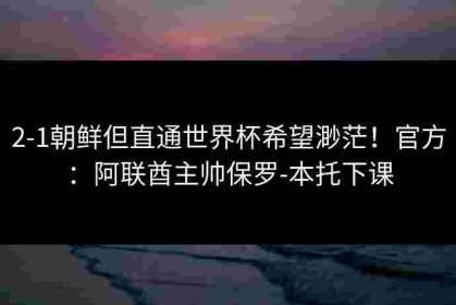 2-1朝鲜但直通世界杯希望渺茫！官方：阿联酋主帅保罗-本托下课