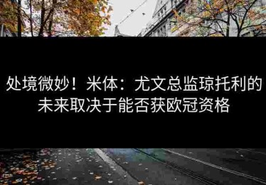 处境微妙！米体：尤文总监琼托利的未来取决于能否获欧冠资格
