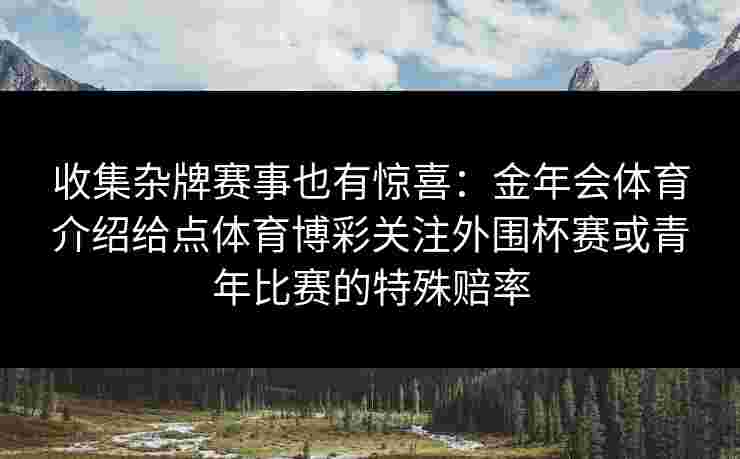 收集杂牌赛事也有惊喜:金年会体育介绍给点体育博彩关注外围杯赛或青年比赛的特殊赔率 收集杂牌赛事也有惊喜:金年会体育介绍给点体育博彩关注外围杯赛或青年比赛的特殊赔率