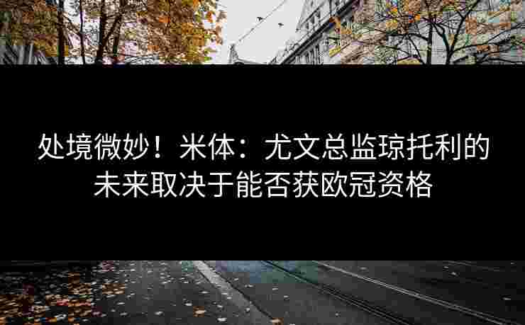 处境微妙！米体：尤文总监琼托利的未来取决于能否获欧冠资格