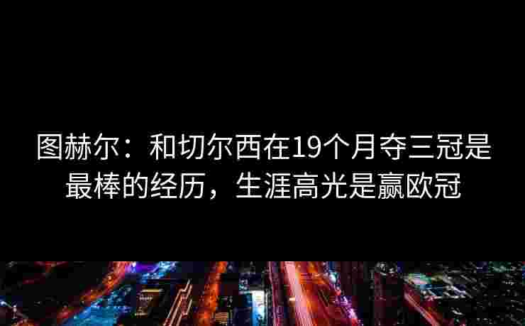 图赫尔：和切尔西在19个月夺三冠是最棒的经历，生涯高光是赢欧冠