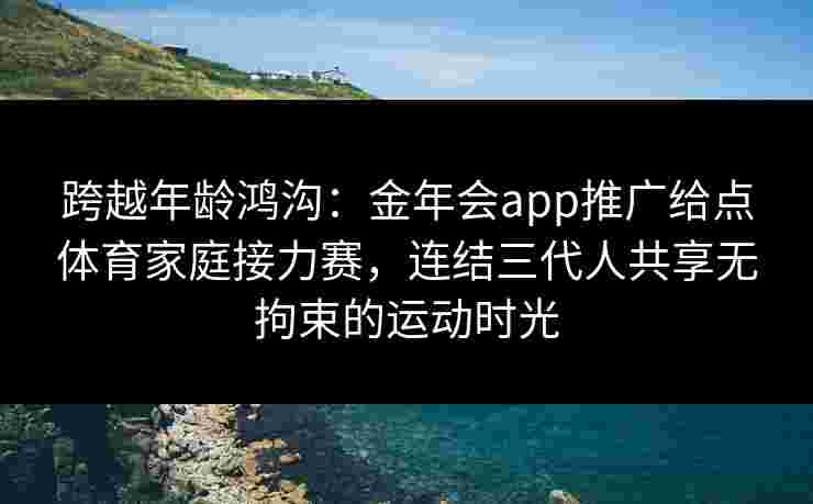 跨越年龄鸿沟：金年会app推广给点体育家庭接力赛，连结三代人共享无拘束的运动时光
