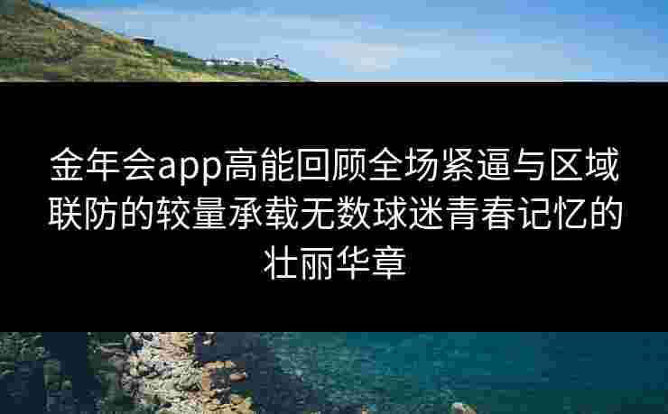 金年会app高能回顾全场紧逼与区域联防的较量承载无数球迷青春记忆的壮丽华章 金年会app高能回顾全场紧逼与区域联防的较量承载无数球迷青春记忆的壮丽华章