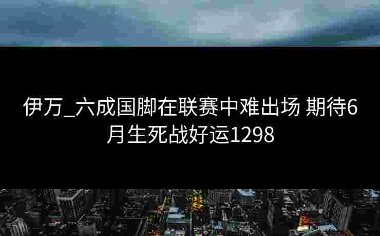 伊万_六成国脚在联赛中难出场 期待6月生死战好运1298 伊万_六成国脚在联赛中难出场 期待6月生死战好运1298