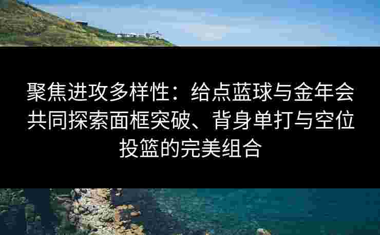 聚焦进攻多样性：给点蓝球与金年会共同探索面框突破、背身单打与空位投篮的完美组合
