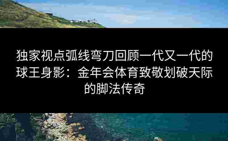 独家视点弧线弯刀回顾一代又一代的球王身影:金年会体育致敬划破天际的脚法传奇 独家视点弧线弯刀回顾一代又一代的球王身影:金年会体育致敬划破天际的脚法传奇