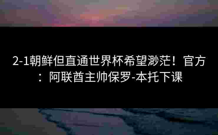 2-1朝鲜但直通世界杯希望渺茫！官方：阿联酋主帅保罗-本托下课