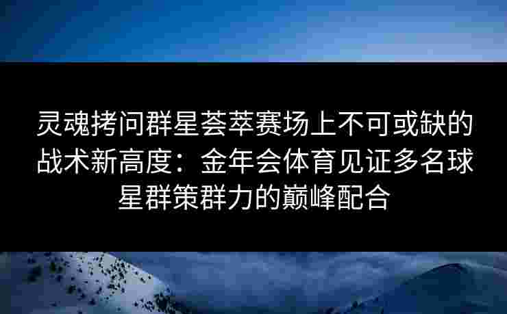 灵魂拷问群星荟萃赛场上不可或缺的战术新高度:金年会体育见证多名球星群策群力的巅峰配合 灵魂拷问群星荟萃赛场上不可或缺的战术新高度:金年会体育见证多名球星群策群力的巅峰配合