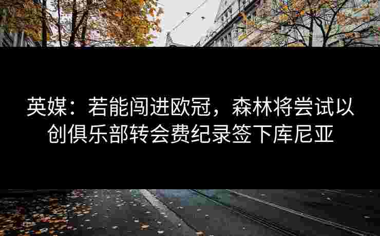 英媒:若能闯进欧冠,森林将尝试以创俱乐部转会费纪录签下库尼亚 英媒:若能闯进欧冠,森林将尝试以创俱乐部转会费纪录签下库尼亚