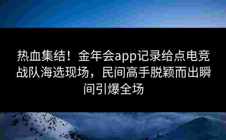 热血集结!金年会app记录给点电竞战队海选现场,民间高手脱颖而出瞬间引爆全场 热血集结!金年会app记录给点电竞战队海选现场,民间高手脱颖而出瞬间引爆全场
